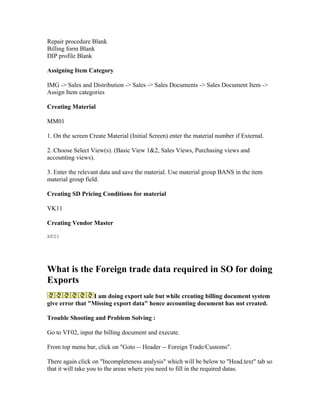 Repair procedure Blank
Billing form Blank
DIP profile Blank

Assigning Item Category

IMG -> Sales and Distribution -> Sales -> Sales Documents -> Sales Document Item ->
Assign Item categories

Creating Material

MM01

1. On the screen Create Material (Initial Screen) enter the material number if External.

2. Choose Select View(s). (Basic View 1&2, Sales Views, Purchasing views and
accounting views).

3. Enter the relevant data and save the material. Use material group BANS in the item
material group field.

Creating SD Pricing Conditions for material

VK11

Creating Vendor Master

XK01




What is the Foreign trade data required in SO for doing
Exports
                  I am doing export sale but while creating billing document system
give error that "Missing export data" hence accounting document has not created.

Trouble Shooting and Problem Solving :

Go to VF02, input the billing document and execute.

From top menu bar, click on "Goto -- Header -- Foreign Trade/Customs".

There again click on "Incompleteness analysis" which will be below to "Head.text" tab so
that it will take you to the areas where you need to fill in the required datas.
 