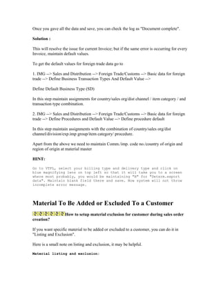 Once you gave all the data and save, you can check the log as "Document complete".

Solution :

This will resolve the issue for current Invoice; but if the same error is occurring for every
Invoice, maintain default values.

To get the default values for foreign trade data go to

1. IMG --> Sales and Distribution --> Foreign Trade/Customs --> Basic data for foreign
trade --> Define Business Transaction Types And Default Value -->

Define Default Business Type (SD)

In this step maintain assignments for country/sales org/dist channel / item category / and
transaction type combination.

2. IMG --> Sales and Distribution --> Foreign Trade/Customs --> Basic data for foreign
trade --> Define Procedures and Default Value --> Define procedure default

In this step maintain assignments with the combination of country/sales org/dist
channel/division/exp.imp group/item category/ procedure.

Apart from the above we need to maintain Comm./imp. code no./country of origin and
region of origin at material master

HINT:

Go to VTFL, select your billing type and delivery type and click on
blue magnifying lens on top left so that it will take you to a screen
where most probably, you would be maintaining "B" for "Determ.export
data". Maintain blank field there and save. Now system will not throw
incomplete error message.




Material To Be Added or Excluded To a Customer
                   How to setup material exclusion for customer during sales order
creation?

If you want specific material to be added or excluded to a customer, you can do it in
"Listing and Exclusion".

Here is a small note on listing and exclusion, it may be helpful.

Material listing and exclusion:
 