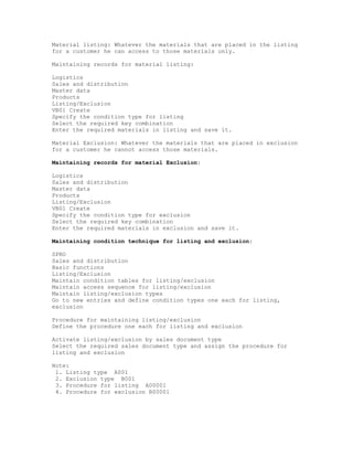 Material listing: Whatever the materials that are placed in the listing
for a customer he can access to those materials only.

Maintaining records for material listing:

Logistics
Sales and distribution
Master data
Products
Listing/Exclusion
VB01 Create
Specify the condition type for listing
Select the required key combination
Enter the required materials in listing and save it.

Material Exclusion: Whatever the materials that are placed in exclusion
for a customer he cannot access those materials.

Maintaining records for material Exclusion:

Logistics
Sales and distribution
Master data
Products
Listing/Exclusion
VB01 Create
Specify the condition type for exclusion
Select the required key combination
Enter the required materials in exclusion and save it.

Maintaining condition technique for listing and exclusion:

SPRO
Sales and distribution
Basic functions
Listing/Exclusion
Maintain condition tables for listing/exclusion
Maintain access sequence for listing/exclusion
Maintain listing/exclusion types
Go to new entries and define condition types one each for listing,
exclusion

Procedure for maintaining listing/exclusion
Define the procedure one each for listing and exclusion

Activate listing/exclusion by sales document type
Select the required sales document type and assign the procedure for
listing and exclusion

Note:
 1. Listing type A001
 2. Exclusion type B001
 3. Procedure for listing A00001
 4. Procedure for exclusion B00001
 