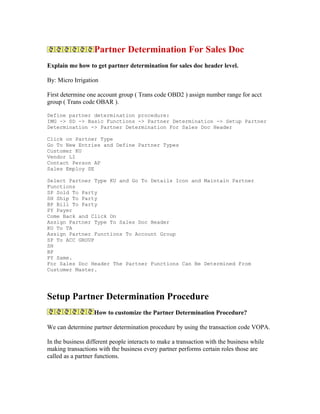 Partner Determination For Sales Doc
Explain me how to get partner determination for sales doc header level.

By: Micro Irrigation

First determine one account group ( Trans code OBD2 ) assign number range for acct
group ( Trans code OBAR ).

Define partner determination procedure:
IMG -> SD -> Basic Functions -> Partner Determination -> Setup Partner
Determination -> Partner Determination For Sales Doc Header

Click on Partner Type
Go To New Entries and Define Partner Types
Customer KU
Vendor LI
Contact Person AP
Sales Employ SE

Select Partner Type KU and Go To Details Icon and Maintain Partner
Functions
SP Sold To Party
SH Ship To Party
BP Bill To Party
PY Payer
Come Back and Click On
Assign Partner Type To Sales Doc Header
KU To TA
Assign Partner Functions To Account Group
SP To ACC GROUP
SH
BP
PY Same.
For Sales Doc Header The Partner Functions Can Be Determined From
Customer Master.




Setup Partner Determination Procedure
                   How to customize the Partner Determination Procedure?

We can determine partner determination procedure by using the transaction code VOPA.

In the business different people interacts to make a transaction with the business while
making transactions with the business every partner performs certain roles those are
called as a partner functions.
 