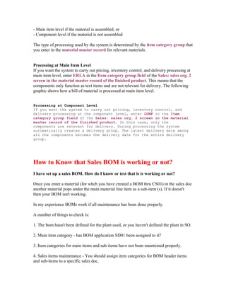 - Main item level if the material is assembled, or
- Component level if the material is not assembled

The type of processing used by the system is determined by the item category group that
you enter in the material master record for relevant materials.


Processing at Main Item Level
If you want the system to carry out pricing, inventory control, and delivery processing at
main item level, enter ERLA in the Item category group field of the Sales: sales org. 2
screen in the material master record of the finished product. This means that the
components only function as text items and are not relevant for delivery. The following
graphic shows how a bill of material is processed at main item level.


Processing at Component Level
If you want the system to carry out pricing, inventory control, and
delivery processing at the component level, enter LUMF in the Item
category group field of the Sales: sales org. 2 screen in the material
master record of the finished product. In this case, only the
components are relevant for delivery. During processing the system
automatically creates a delivery group. The latest delivery date among
all the components becomes the delivery date for the entire delivery
group.




How to Know that Sales BOM is working or not?
I have set up a sales BOM. How do I know or test that is is working or not?

Once you enter a material (for whch you have created a BOM thru CS01) in the sales doc
another material pops under the main material line item as a sub-item (s). If it doesn't
then your BOM isn't working.

In my experience BOMs work if all maintenance has been done properly.

A number of things to check is:

1. The bom hasn't been defined for the plant used, or you haven't defined the plant in SO.

2. Main item category - has BOM application SD01 been assigned to it?

3. Item categories for main items and sub-items have not been mainteined properly.

4. Sales items maintenance - You should assign item categories for BOM header items
and sub-items to a specific sales doc.
 