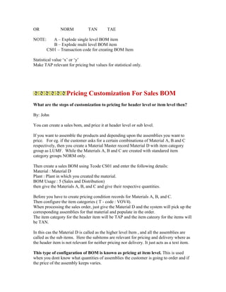 OR              NORM            TAN         TAE

NOTE:      A – Explode single level BOM item
           B – Explode multi level BOM item
        CS01 – Transaction code for creating BOM Item

Statistical value ‘x’ or ‘y’
Make TAP relevant for pricing but values for statistical only.




                   Pricing Customization For Sales BOM
What are the steps of customization to pricing for header level or item level then?

By: John

You can create a sales bom, and price it at header level or sub level.

If you want to assemble the products and depending upon the assemblies you want to
price. For eg. if the customer asks for a certain combinationa of Material A, B and C
respectively, then you create a Material Master record Material D with item category
group as LUMF. While the Materials A, B and C are created with standared item
category groups NORM only.

Then create a sales BOM using Tcode CS01 and enter the following details:
Material : Material D
Plant : Plant in which you created the material.
BOM Usage : 5 (Sales and Distribution)
then give the Materials A, B, and C and give their respective quantities.

Before you have to create pricing condition records for Materials A, B, and C.
Then configure the item categories ( T - code : VOV4).
When processing the sales order, just give the Material D and the system will pick up the
corresponding assemblies for that material and populate in the order.
The item category for the header item will be TAP and the item cateory for the items will
be TAN.

In this cas the Material D is called as the higher level Item , and all the assemblies are
called as the sub items. Here the subitems are relevant for pricing and delivery where as
the header item is not relevant for neither pricing nor delivery. It just acts as a text item.

This type of configaration of BOM is known as pricing at item level. This is used
when you dont know what quantities of assemblies the customer is going to order and if
the price of the assembly keeps varies.
 