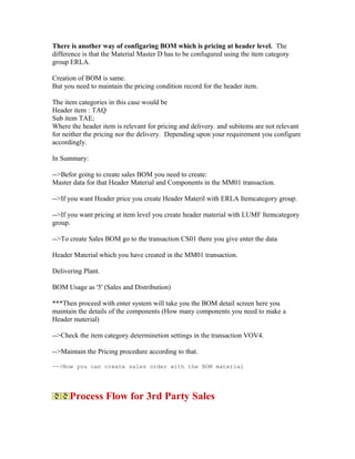 There is another way of configaring BOM which is pricing at header level. The
difference is that the Material Master D has to be confugured using the item category
group ERLA.

Creation of BOM is same.
But you need to maintain the pricing condition record for the header item.

The item categories in this case would be
Header item : TAQ
Sub item TAE;
Where the header item is relevant for pricing and delivery. and subitems are not relevant
for neither the pricing nor the delivery. Depending upon your requirement you configure
accordingly.

In Summary:

-->Befor going to create sales BOM you need to create:
Master data for that Header Material and Components in the MM01 transaction.

-->If you want Header price you create Header Materil with ERLA Itemcategory group.

-->If you want pricing at item level you create header material with LUMF Itemcategory
group.

-->To create Sales BOM go to the transaction CS01 there you give enter the data

Header Material which you have created in the MM01 transaction.

Delivering Plant.

BOM Usage as '5' (Sales and Distribution)

***Then proceed with enter system will take you the BOM detail screen here you
maintain the details of the components (How many components you need to make a
Header material)

-->Check the item category determinetion settings in the transaction VOV4.

-->Maintain the Pricing procedure according to that.

-->Now you can create sales order with the BOM material




      Process Flow for 3rd Party Sales
 