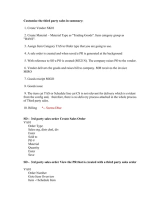 Customize the third party sales in summary:

1. Create Vendor XK01

 2. Create Material – Material Type as "Trading Goods". Item category group as
"BANS".

3. Assign Item Category TAS to Order type that you are going to use.

4. A sale order is created and when saved a PR is generated at the background

5. With reference to SO a PO is created (ME21N). The company raises PO to the vendor.

6. Vendor delivers the goods and raises bill to company. MM receives the invoice
MIRO

7. Goods receipt MIGO

8. Goods issue

 9. The item cat TAS or Schedule line cat CS is not relevant for delivery which is evident
from the config and, therefore, there is no delivery process attached in the whole process
of Third party sales.

10. Billing   *-- Seema Dhar


SD - 3rd party sales order Create Sales Order
VA01
   Order Type
   Sales org, distr chnl, div
   Enter
   Sold to
   PO #
   Material
   Quantity
   Enter
   Save

SD - 3rd party sales order View the PR that is created with a third party sales order

VA01
  Order Number
  Goto Item Overview
  Item ->Schedule Item
 
