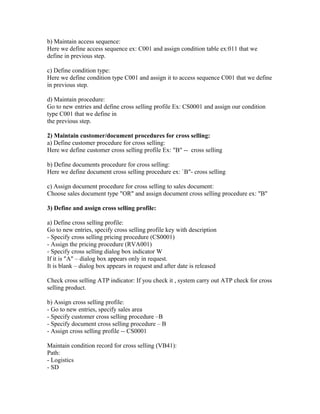 b) Maintain access sequence:
Here we define access sequence ex: C001 and assign condition table ex:011 that we
define in previous step.

c) Define condition type:
Here we define condition type C001 and assign it to access sequence C001 that we define
in previous step.

d) Maintain procedure:
Go to new entries and define cross selling profile Ex: CS0001 and assign our condition
type C001 that we define in
the previous step.

2) Maintain customer/document procedures for cross selling:
a) Define customer procedure for cross selling:
Here we define customer cross selling profile Ex: "B" -- cross selling

b) Define documents procedure for cross selling:
Here we define document cross selling procedure ex: `B"- cross selling

c) Assign document procedure for cross selling to sales document:
Choose sales document type "OR" and assign document cross selling procedure ex: "B"

3) Define and assign cross selling profile:

a) Define cross selling profile:
Go to new entries, specify cross selling profile key with description
- Specify cross selling pricing procedure (CS0001)
- Assign the pricing procedure (RVA001)
- Specify cross selling dialog box indicator W
If it is "A" – dialog box appears only in request.
It is blank – dialog box appears in request and after date is released

Check cross selling ATP indicator: If you check it , system carry out ATP check for cross
selling product.

b) Assign cross selling profile:
- Go to new entries, specify sales area
- Specify customer cross selling procedure –B
- Specify document cross selling procedure – B
- Assign cross selling profile -- CS0001

Maintain condition record for cross selling (VB41):
Path:
- Logistics
- SD
 