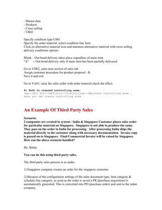 - Master data
- Products
- Cross selling
- VB41

Specify condition type C001
Specify the order material, select condition line item
Click on alternative material icon and maintain alternative material with cross selling
delivery conditions options

Blank – Out bond delivery takes place regardless of main item
"A" -- Out bond delivery only if main item has been partially delivered

Go to VD02, sales area section of sales tab
Assign customer procedure for product proposal - B
Save it and exit

Go to VA01; raise the sales order with order material check the effect.

4) Path to created controlling area:
Img-->Ent Str-->Defintio-->Controlling-->Maintain Controlling Area ,
here you can create controlling area




An Example Of Third Party Sales
Scenario:
2 companies are created in system - India & Singapore Customer places sales order
for particular material on Singapore. Singapore is not able to produce the same.
They pass on the order to India for processing. After processing India ships the
material directly to the customer along with necessary documentation. Invoice copy
is passed on to Singapore. Final Commercial Invoice will be raised by Singapore.
How can the above scenario handled?

By: Balaji

You can do this using third party sales.

The third party sales process is as under.

1) Singapore company creates an order for the singapore customer.

2) Because of the configuration settings of the sales document type, item category &
schedule line category, as soon as the order is saved a PR (purchase requisition) is
automatically generated. This is converted into PO (purchase order) and sent to the indan
company.
 
