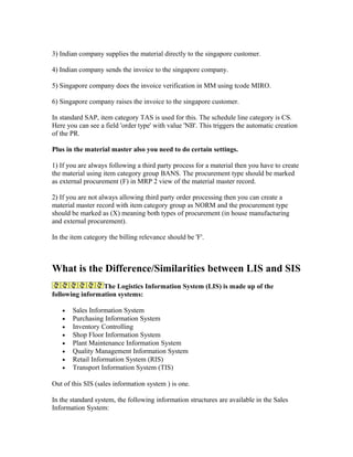 3) Indian company supplies the material directly to the singapore customer.

4) Indian company sends the invoice to the singapore company.

5) Singapore company does the invoice verification in MM using tcode MIRO.

6) Singapore company raises the invoice to the singapore customer.

In standard SAP, item category TAS is used for this. The schedule line category is CS.
Here you can see a field 'order type' with value 'NB'. This triggers the automatic creation
of the PR.

Plus in the material master also you need to do certain settings.

1) If you are always following a third party process for a material then you have to create
the material using item category group BANS. The procurement type should be marked
as external procurement (F) in MRP 2 view of the material master record.

2) If you are not always allowing third party order processing then you can create a
material master record with item category group as NORM and the procurement type
should be marked as (X) meaning both types of procurement (in house manufacturing
and external procurement).

In the item category the billing relevance should be 'F'.



What is the Difference/Similarities between LIS and SIS
                 The Logistics Information System (LIS) is made up of the
following information systems:

   •   Sales Information System
   •   Purchasing Information System
   •   Inventory Controlling
   •   Shop Floor Information System
   •   Plant Maintenance Information System
   •   Quality Management Information System
   •   Retail Information System (RIS)
   •   Transport Information System (TIS)

Out of this SIS (sales information system ) is one.

In the standard system, the following information structures are available in the Sales
Information System:
 