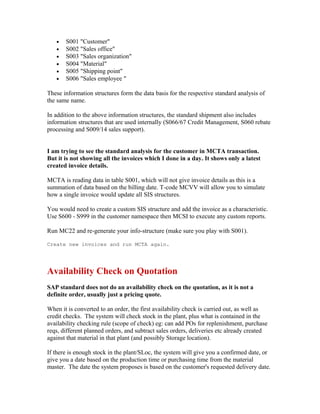 •   S001 "Customer"
   •   S002 "Sales office"
   •   S003 "Sales organization"
   •   S004 "Material"
   •   S005 "Shipping point"
   •   S006 "Sales employee "

These information structures form the data basis for the respective standard analysis of
the same name.

In addition to the above information structures, the standard shipment also includes
information structures that are used internally (S066/67 Credit Management, S060 rebate
processing and S009/14 sales support).


I am trying to see the standard analysis for the customer in MCTA transaction.
But it is not showing all the invoices which I done in a day. It shows only a latest
created invoice details.

MCTA is reading data in table S001, which will not give invoice details as this is a
summation of data based on the billing date. T-code MCVV will allow you to simulate
how a single invoice would update all SIS structures.

You would need to create a custom SIS structure and add the invoice as a characteristic.
Use S600 - S999 in the customer namespace then MCSI to execute any custom reports.

Run MC22 and re-generate your info-structure (make sure you play with S001).

Create new invoices and run MCTA again.




Availability Check on Quotation
SAP standard does not do an availability check on the quotation, as it is not a
definite order, usually just a pricing quote.

When it is converted to an order, the first availability check is carried out, as well as
credit checks. The system will check stock in the plant, plus what is contained in the
availability checking rule (scope of check) eg: can add POs for replenishment, purchase
reqs, different planned orders, and subtract sales orders, deliveries etc already created
against that material in that plant (and possibly Storage location).

If there is enough stock in the plant/SLoc, the system will give you a confirmed date, or
give you a date based on the production time or purchasing time from the material
master. The date the system proposes is based on the customer's requested delivery date.
 
