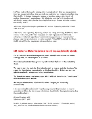 SAP first backward schedules looking at the required delivery date, less transportation
time, less transportation lead time, less pick and pack time, less production/purchase time
if applicable. If the date it calculates is equal or later than today’s date, then it will
confirm the customer’s required date. If it falls in the past, SAP will then forward
schedule for today’s date, plus the times listed above to get the date when the customer
can actually have it.

ATP is the single most complex part of the SD module, depending upon how PP and
MRP is set up.

MRP works semi-separately, depending on how it is set up. Basically, MRP looks at the
demand on the plant, and if it the stock does not meet expected sales orders and
deliveries, it will create a purchase requisition (outside purchase) or requirement or
planned order (for production) to cover the shortfall. When MRP is started, it will turn
the PR into a PO or the requirement into a production order.




SD material Determination based on availability check
For SD material Determination you can create a Substitution reason and on the
Strategy field, the following info. is available:

Product selection in the background is performed on the basis of the availability
check.

We want to have the material determination only in case on material shortage. We
expect the Substitution reason to give us this functionallity. It does not hovever
take the availabilty into account before substitution.

We thought the worse case is to create a ABAP which is linked to the "requirement"
field in the Procedure (OV13).

Has anyone had the same requirement? Is this a bug or just incorrectly
documented?

I also encountered this abnormally recently using material determination. In order to
combat the problem, the first product substitution should be for the original material. I've
illustrated this below:

Original Product: ABC
Substitutes: DEF, XYZ

In order to perform product substitution ONLY in the case of ATP failure for product
ABC, structure the Material Determination record as follows:
 