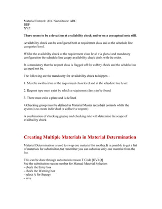Material Entered: ABC Substitutes: ABC
DEF
XYZ

There seems to be a devaition at availability check and or on a conceptual note still.

Availability check can be configured both at requiremnt class and at the schedule line
categories level.

Whilst the availabilty check at the requirement class level via global and mandatory
configuration the schedule line catgry availability check deals with the order.

It is mandatory that the reqmnt class is flagged off for avlblty check and the schdelu line
cat need not be.

The following are the mandatory for Availability check to happen--

1. Must be swithced on at the requirment class level and at the schedule line level.

2. Reqmnt type must exist by which a requiremnt class can be found

3. There must exist a plant and is defined

4.Checking group must be defined in Material Master records(it controls whthr the
system is to create individual or collective reqmnt)

A combination of checking gropup and checking rule will determine the scope of
availbaility check.




Creating Multiple Materials in Material Determination
Material Determination is used to swap one material for another.It is possible to get a list
of materials for substituiton,but remember you can substitue only one material from the
list.

This can be done through substituiton reason T Code [OVRQ]
See the substitution reason number for Manual Material Selection
- check the Entry box
- check the Warning box
- select A for Stategy
- save.
 