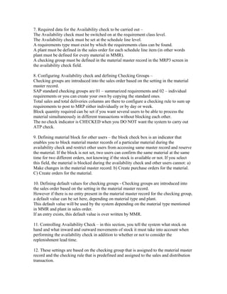 7. Required data for the Availability check to be carried out –
The Availability check must be switched on at the requirement class level.
The Availability check must be set at the schedule line level.
A requirements type must exist by which the requirements class can be found.
A plant must be defined in the sales order for each schedule line item (in other words
plant must be defined for every material in MMR).
A checking group must be defined in the material master record in the MRP3 screen in
the availability check field.

8. Configuring Availability check and defining Checking Groups –
Checking groups are introduced into the sales order based on the setting in the material
master record.
SAP standard checking groups are 01 – summarized requirements and 02 – individual
requirements or you can create your own by copying the standard ones.
Total sales and total deliveries columns are there to configure a checking rule to sum up
requirements to post to MRP either individually or by day or week.
Block quantity required can be set if you want several users to be able to process the
material simultaneously in different transactions without blocking each other.
The no check indicator is CHECKED when you DO NOT want the system to carry out
ATP check.

9. Defining material block for other users – the block check box is an indicator that
enables you to block material master records of a particular material during the
availability check and restrict other users from accessing same master record and reserve
the material. If the block is not set, two users can confirm the same material at the same
time for two different orders, not knowing if the stock is available or not. If you select
this field, the material is blocked during the availability check and other users cannot: a)
Make changes in the material master record. b) Create purchase orders for the material.
C) Create orders for the material.

10. Defining default values for checking groups - Checking groups are introduced into
the sales order based on the setting in the material master record.
However if there is no entry present in the material master record for the checking group,
a default value can be set here, depending on material type and plant.
This default value will be used by the system depending on the material type mentioned
in MMR and plant in sales order.
If an entry exists, this default value is over written by MMR.

11. Controlling Availability Check – in this section, you tell the system what stock on
hand and what inward and outward movements of stock it must take into account when
performing the availability check in addition to whether or not to consider the
replenishment lead time.

12. These settings are based on the checking group that is assigned to the material master
record and the checking rule that is predefined and assigned to the sales and distribution
transaction.
 