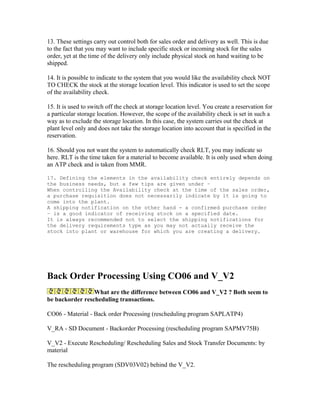 13. These settings carry out control both for sales order and delivery as well. This is due
to the fact that you may want to include specific stock or incoming stock for the sales
order, yet at the time of the delivery only include physical stock on hand waiting to be
shipped.

14. It is possible to indicate to the system that you would like the availability check NOT
TO CHECK the stock at the storage location level. This indicator is used to set the scope
of the availability check.

15. It is used to switch off the check at storage location level. You create a reservation for
a particular storage location. However, the scope of the availability check is set in such a
way as to exclude the storage location. In this case, the system carries out the check at
plant level only and does not take the storage location into account that is specified in the
reservation.

16. Should you not want the system to automatically check RLT, you may indicate so
here. RLT is the time taken for a material to become available. It is only used when doing
an ATP check and is taken from MMR.

17. Defining the elements in the availability check entirely depends on
the business needs, but a few tips are given under –
When controlling the Availability check at the time of the sales order,
a purchase requisition does not necessarily indicate by it is going to
come into the plant.
A shipping notification on the other hand - a confirmed purchase order
– is a good indicator of receiving stock on a specified date.
It is always recommended not to select the shipping notifications for
the delivery requirements type as you may not actually receive the
stock into plant or warehouse for which you are creating a delivery.




Back Order Processing Using CO06 and V_V2
                 What are the difference between CO06 and V_V2 ? Both seem to
be backorder rescheduling transactions.

CO06 - Material - Back order Processing (rescheduling program SAPLATP4)

V_RA - SD Document - Backorder Processing (rescheduling program SAPMV75B)

V_V2 - Execute Rescheduling/ Rescheduling Sales and Stock Transfer Documents: by
material

The rescheduling program (SDV03V02) behind the V_V2.
 