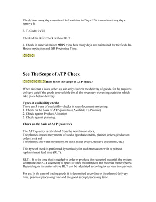 Check how many days mentioned in Lead time in Days. If it is mentioned any days,
remove it.

3. T. Code: OVZ9

Checked the Box: Check without RLT .

4. Check in material master MRP2 view how many days are maintained for the fields In-
House production and GR Processing Time.




See The Scope of ATP Check
                   How to see the scope of ATP check?

When we creat a sales order, we can only confirm the delivery of goods, for the required
delivery date if the goods are available for all the necessary processing activities which
take place before delivery.

Types of availability check:
There are 3 types of availability checks in sales document processing:
1. Check on the basis of ATP quantities (Available To Promise)
2. Check against Product Allocation
3. Check against planning.

Check on the basis of ATP Quantities

The ATP quantity is calculated from the ware house stock,
The planned inward movements of stocks (purchase orders, planned orders, production
orders, etc) and
The planned out ward movements of stock (Sales orders, delivery documents, etc.)

This type of check is performed dynamically for each transaction with or without
replenishment lead time (RLT).

RLT : It is the time that is needed to order or produce the requested material, the system
determines the RLT according to specific times maintained in the material master record.
Depending on the material type RLT can be calculated according to various time periods.

For ex: In the case of trading goods it is determined according to the planned delivery
time, purchase processing time and the goods receipt processing time.
 