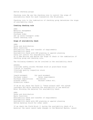 Define checking groups

Checking rule: We use the checking rule to control the scope of
availability check for each transaction the SD process.

Checking rule in the combination of checking group determines the scope
of availability check

Creating checking rule

SPRO
Material management
Purchasing
Purchase order
Set up stock transport order
Create checking rule

Scope of availability check

SPRO
Sales and distribution
Basic functions
Availability check and transfer of requirements
Availability check
Availability check with ATP planning or against planning
Carry out control for availability check
Go to New Entries and define the scope of check in the combination of
checking group and checking rule.

The following elements can be involved in the availability check

STOCKS:
[]Include safety stocks: Minimum stock at plant/ware house
[]Stock in transfer
[]Include quality inspection stock
[]Include

Inward movement          Out ward movement
Purchase orders              Sales requirements
Purchase requisitions      Deliveries
Planned orders               Release orders etc.
Production orders

If we do not check the field [] ‘check without RLT’ the system
considers RLT while checking the availability of the material
Note: Blocking the material for availability check

SPRO
Sales and distribution
Basic functions
Availability check and transfer of requirements
Availability check
Availability check with ATP planning or against planning
Define material block for other users

If we check the field Block [] during the availability check of a
material the users cannot make changes in the Material Master, cannot
 