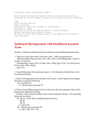 create PO, cannot create sales orders.

Note: During the Material Master creation the system automatically
proposes the checking group. Further the following setting is required.

SPRO
Sales and distribution
Basic functions
Availability check and transfer of requirements
Availability check
Availability check with ATP planning or against planning
Define checking groups default values.
We need to assign the checking group to the combination of material
type and plant.




Settlement Downpayment with Installment payment
Term
Scenario :- Problem with Down payment settlement using installment payment term.

1. When we create Sales order, (sales item value = 100) use payment term :
   0009 (Installment Payment term, 30%, 40%, 30%). In the Billing Plan, I specify 2
records, 1st record is
   Downpayment request 30% of Order value, billing type is FAZ . the 2nd record is
Final invoice 100%, billing
   type is F2.

2. Create Billing type Down payment request , it will document as Noted item in the
accounting document.

3. Receive Downpayment from customer via FI screen , at this stage the asccounting
document is created as following
    Dr. Cash/Bank 30
     Cr. Advance from customer 30

4. When I create Billing document for the sales item, the down payment value will be
proposed for settlement at Billing
   Creation, I then accept the default value of down payment clearing. The accounting
document is as below
   Dr. AR 30 (*split AR by installment payment term)
       AR 40
       AR 30
      Cr. Sales 100
    Dr. Advance from customer 30
      Cr. AR 9 (DP. 30% * 30)
 