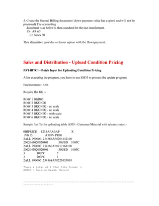 5. Create the Second Billing document ( down payment value has expired and will not be
proposed) The accounting
   document is as below is then standard for the last installement.
    Dr. AR 60
     Cr. Sales 60

This alternative provides a cleaner option with the Downpayment.




Sales and Distribution - Upload Condition Pricing
RV14BTCI - Batch Input for Uploading Condition Pricing

After executing the program, you have to use SM35 to process the update program.

Envirionment : 4.6x

Require flat file :-

ROW 1 BGR00
ROW 2 BKOND1
ROW 3 BKOND2 - no scale
ROW 4 BKOND2 - no scale
ROW 5 BKOND3 - with scale
ROW 6 BKOND2 - no scale

Sample flat file for uploading table A305 - Customer/Material with release status :-

0BIPRICE 123SAPABAP           X
1VK15         A305V PR00
2ALL 990000123456SAP8204142100
2002043020020401       50USD 100PC
2ALL 990000123456SAP8217168100
2002043020020401       50USD 100PC
3        100PC       2
3        200PC       1
2ALL 990000123456SAP8220133910

There a total of 4 flat file format :-
BGR00 - Session Header Record



-----------------------------------------------------------------------
-------------------
 