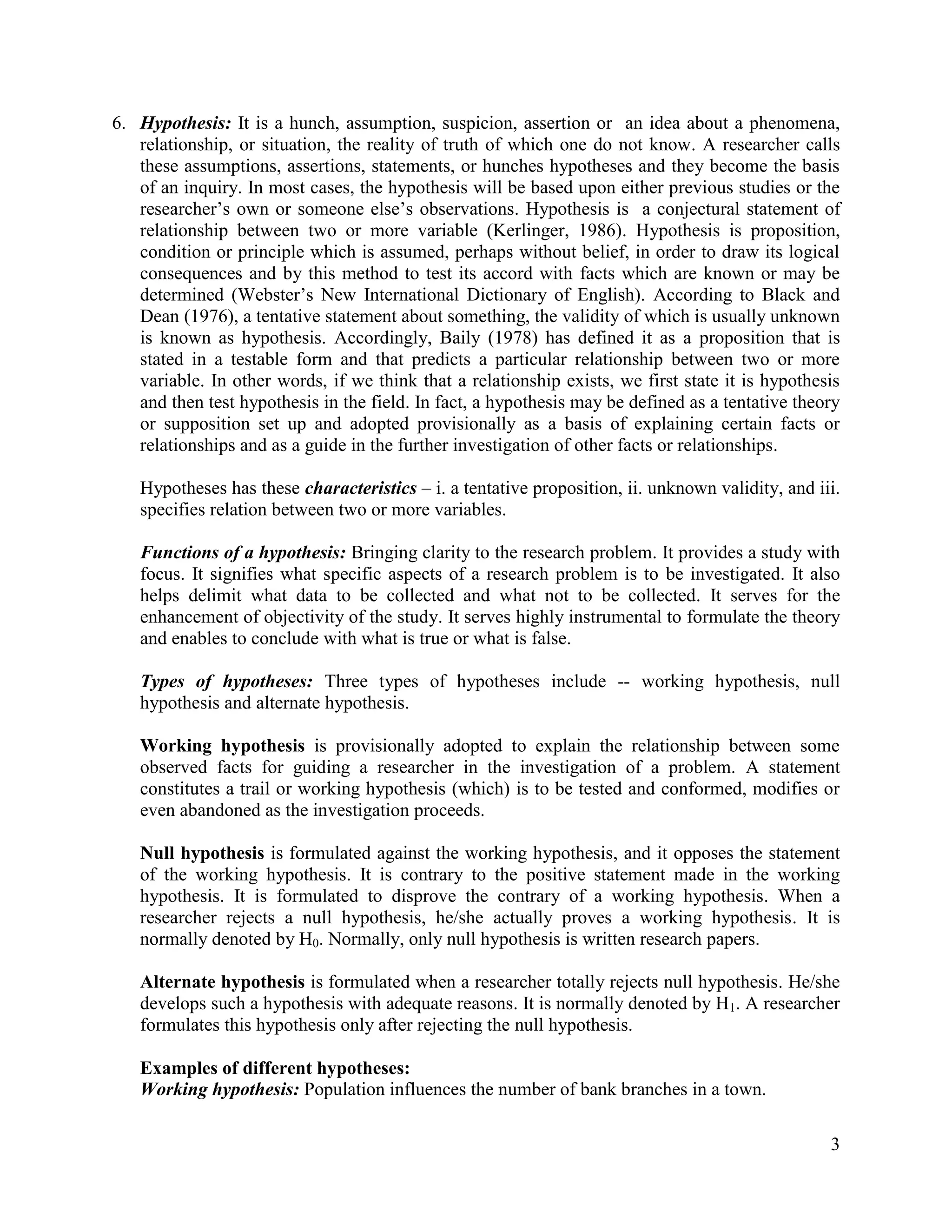 6. Hypothesis: It is a hunch, assumption, suspicion, assertion or an idea about a phenomena,
relationship, or situation, the reality of truth of which one do not know. A researcher calls
these assumptions, assertions, statements, or hunches hypotheses and they become the basis
of an inquiry. In most cases, the hypothesis will be based upon either previous studies or the
researcher’s own or someone else’s observations. Hypothesis is a conjectural statement of
relationship between two or more variable (Kerlinger, 1986). Hypothesis is proposition,
condition or principle which is assumed, perhaps without belief, in order to draw its logical
consequences and by this method to test its accord with facts which are known or may be
determined (Webster’s New International Dictionary of English). According to Black and
Dean (1976), a tentative statement about something, the validity of which is usually unknown
is known as hypothesis. Accordingly, Baily (1978) has defined it as a proposition that is
stated in a testable form and that predicts a particular relationship between two or more
variable. In other words, if we think that a relationship exists, we first state it is hypothesis
and then test hypothesis in the field. In fact, a hypothesis may be defined as a tentative theory
or supposition set up and adopted provisionally as a basis of explaining certain facts or
relationships and as a guide in the further investigation of other facts or relationships.
Hypotheses has these characteristics – i. a tentative proposition, ii. unknown validity, and iii.
specifies relation between two or more variables.
Functions of a hypothesis: Bringing clarity to the research problem. It provides a study with
focus. It signifies what specific aspects of a research problem is to be investigated. It also
helps delimit what data to be collected and what not to be collected. It serves for the
enhancement of objectivity of the study. It serves highly instrumental to formulate the theory
and enables to conclude with what is true or what is false.
Types of hypotheses: Three types of hypotheses include -- working hypothesis, null
hypothesis and alternate hypothesis.
Working hypothesis is provisionally adopted to explain the relationship between some
observed facts for guiding a researcher in the investigation of a problem. A statement
constitutes a trail or working hypothesis (which) is to be tested and conformed, modifies or
even abandoned as the investigation proceeds.
Null hypothesis is formulated against the working hypothesis, and it opposes the statement
of the working hypothesis. It is contrary to the positive statement made in the working
hypothesis. It is formulated to disprove the contrary of a working hypothesis. When a
researcher rejects a null hypothesis, he/she actually proves a working hypothesis. It is
normally denoted by H0. Normally, only null hypothesis is written research papers.
Alternate hypothesis is formulated when a researcher totally rejects null hypothesis. He/she
develops such a hypothesis with adequate reasons. It is normally denoted by H1. A researcher
formulates this hypothesis only after rejecting the null hypothesis.
Examples of different hypotheses:
Working hypothesis: Population influences the number of bank branches in a town.
3

 