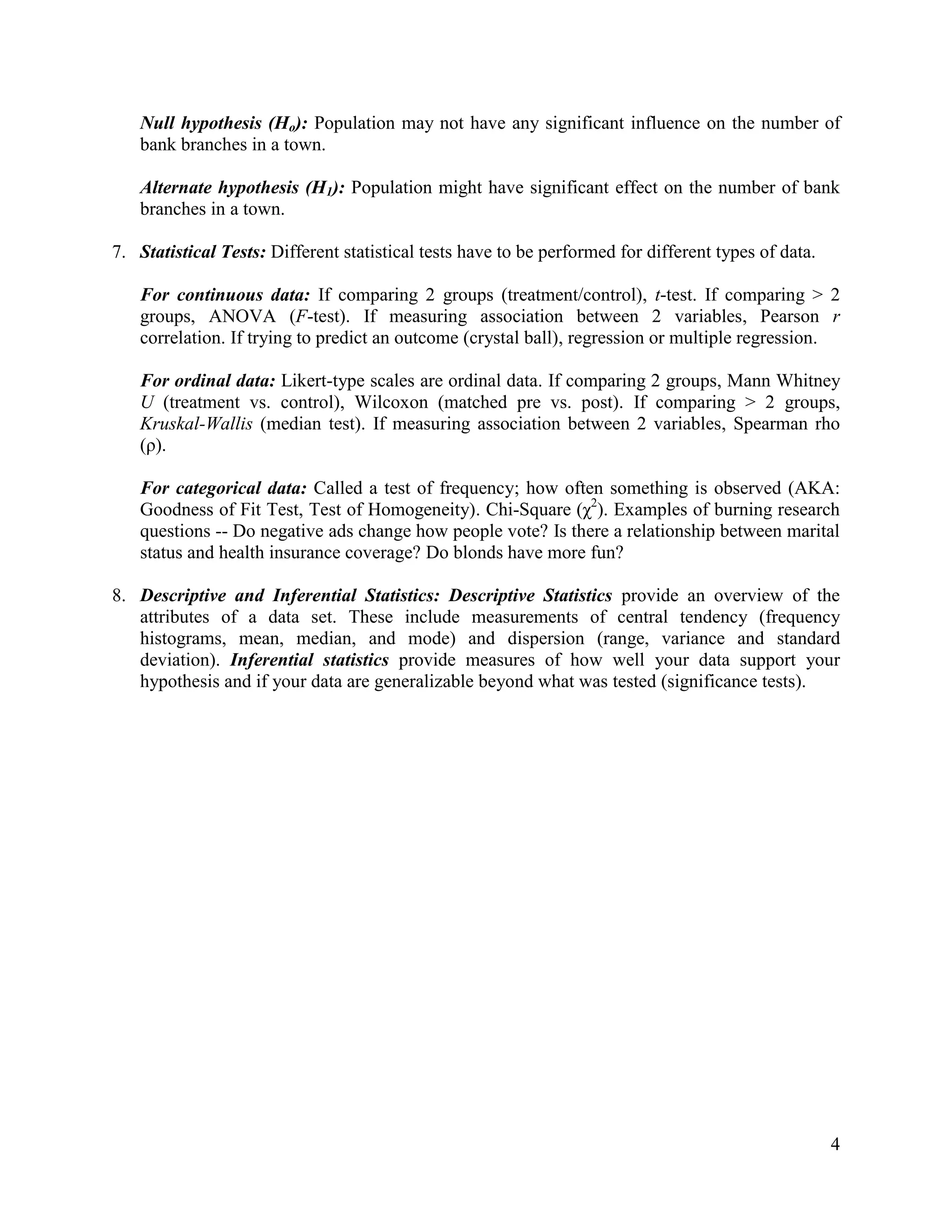 Null hypothesis (Ho): Population may not have any significant influence on the number of
bank branches in a town.
Alternate hypothesis (H1): Population might have significant effect on the number of bank
branches in a town.
7. Statistical Tests: Different statistical tests have to be performed for different types of data.
For continuous data: If comparing 2 groups (treatment/control), t-test. If comparing > 2
groups, ANOVA (F-test). If measuring association between 2 variables, Pearson r
correlation. If trying to predict an outcome (crystal ball), regression or multiple regression.
For ordinal data: Likert-type scales are ordinal data. If comparing 2 groups, Mann Whitney
U (treatment vs. control), Wilcoxon (matched pre vs. post). If comparing > 2 groups,
Kruskal-Wallis (median test). If measuring association between 2 variables, Spearman rho
(ρ).
For categorical data: Called a test of frequency; how often something is observed (AKA:
Goodness of Fit Test, Test of Homogeneity). Chi-Square (χ2). Examples of burning research
questions -- Do negative ads change how people vote? Is there a relationship between marital
status and health insurance coverage? Do blonds have more fun?
8. Descriptive and Inferential Statistics: Descriptive Statistics provide an overview of the
attributes of a data set. These include measurements of central tendency (frequency
histograms, mean, median, and mode) and dispersion (range, variance and standard
deviation). Inferential statistics provide measures of how well your data support your
hypothesis and if your data are generalizable beyond what was tested (significance tests).

4

 