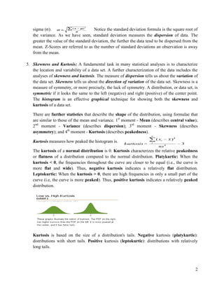 2

(x
)
sigma ( ).
Notice the standard deviation formula is the square root of
n
the variance. As we have seen, standard deviation measures the dispersion of data. The
greater the value of the standard deviation, the further the data tend to be dispersed from the
mean. Z-Scores are referred to as the number of standard deviations an observation is away
from the mean.

5. Skewness and Kurtosis: A fundamental task in many statistical analyses is to characterize
the location and variability of a data set. A further characterization of the data includes the
analyses of skewness and kurtosis. The measure of dispersion tells us about the variation of
the data set. Skewness tells us about the direction of variation of the data set. Skewness is a
measure of symmetry, or more precisely, the lack of symmetry. A distribution, or data set, is
symmetric if it looks the same to the left (negative) and right (positive) of the center point.
The histogram is an effective graphical technique for showing both the skewness and
kurtosis of a data set.
There are further statistics that describe the shape of the distribution, using formulae that
are similar to those of the mean and variance. 1st moment - Mean (describes central value);
2nd moment - Variance (describes dispersion); 3rd moment - Skewness (describes
asymmetry); and 4th moment - Kurtosis (describes peakedness).
n

Kurtosis measures how peaked the histogram is.

( xi
k urtosis

i

ns 4

x )4
3

The kurtosis of a normal distribution is 0. Kurtosis characterizes the relative peakedness
or flatness of a distribution compared to the normal distribution. Platykurtic: When the
kurtosis < 0, the frequencies throughout the curve are closer to be equal (i.e., the curve is
more flat and wide). Thus, negative kurtosis indicates a relatively flat distribution.
Leptokurtic: When the kurtosis > 0, there are high frequencies in only a small part of the
curve (i.e, the curve is more peaked). Thus, positive kurtosis indicates a relatively peaked
distribution.

Kurtosis is based on the size of a distribution's tails. Negative kurtosis (platykurtic):
distributions with short tails. Positive kurtosis (leptokurtic): distributions with relatively
long tails.

2

 