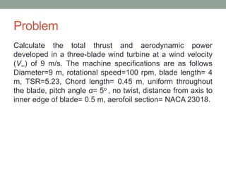 Problem
Calculate the total thrust and aerodynamic power
developed in a three-blade wind turbine at a wind velocity
(V∞) of 9 m/s. The machine specifications are as follows
Diameter=9 m, rotational speed=100 rpm, blade length= 4
m, TSR=5.23, Chord length= 0.45 m, uniform throughout
the blade, pitch angle α= 5o , no twist, distance from axis to
inner edge of blade= 0.5 m, aerofoil section= NACA 23018.
 