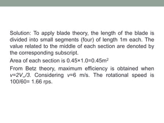 Solution: To apply blade theory, the length of the blade is
divided into small segments (four) of length 1m each. The
value related to the middle of each section are denoted by
the corresponding subscript.
Area of each section is 0.45×1.0=0.45m2
From Betz theory, maximum efficiency is obtained when
v=2V∞/3. Considering v=6 m/s. The rotational speed is
100/60= 1.66 rps.
 