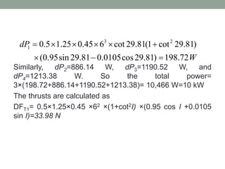 Similarly, dP2=886.14 W, dP3=1190.52 W, and
dP4=1213.38 W. So the total power=
3×(198.72+886.14+1190.52+1213.38)= 10,466 W=10 kW
The thrusts are calculated as
DFT1= 0.5×1.25×0.45 ×62 ×(1+cot2I) ×(0.95 cos I +0.0105
sin I)=33.98 N
3 2
1 0.5 1.25 0.45 6 cot 29.81(1 cot 29.81)
(0.95sin 29.81 0.0105cos29.81) 198.72
dP
W
     
  
 