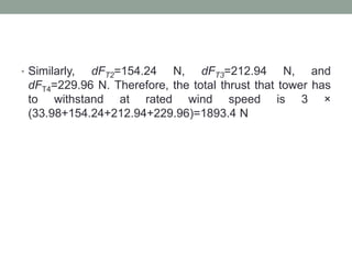 • Similarly, dFT2=154.24 N, dFT3=212.94 N, and
dFT4=229.96 N. Therefore, the total thrust that tower has
to withstand at rated wind speed is 3 ×
(33.98+154.24+212.94+229.96)=1893.4 N
 
