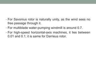 • For Savonius rotor is naturally unity, as the wind sees no
free passage through it.
• For multiblade water-pumping windmill is around 0.7.
• For high-speed horizontal-axis machines, it lies between
0.01 and 0.1; it is same for Darrieus rotor.
 