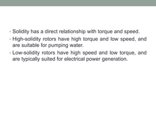 • Solidity has a direct relationship with torque and speed.
• High-solidity rotors have high torque and low speed, and
are suitable for pumping water.
• Low-solidity rotors have high speed and low torque, and
are typically suited for electrical power generation.
 