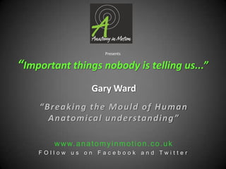Presents“Important things nobody is telling us...” Gary Ward “Breaking the Mould of Human Anatomical understanding” www.anatomyinmotion.co.uk FOllow us on Facebook and Twitter 