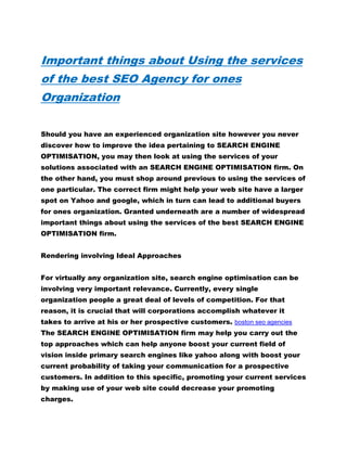 Important things about Using the services
of the best SEO Agency for ones
Organization
Should you have an experienced organization site however you never
discover how to improve the idea pertaining to SEARCH ENGINE
OPTIMISATION, you may then look at using the services of your
solutions associated with an SEARCH ENGINE OPTIMISATION firm. On
the other hand, you must shop around previous to using the services of
one particular. The correct firm might help your web site have a larger
spot on Yahoo and google, which in turn can lead to additional buyers
for ones organization. Granted underneath are a number of widespread
important things about using the services of the best SEARCH ENGINE
OPTIMISATION firm.
Rendering involving Ideal Approaches
For virtually any organization site, search engine optimisation can be
involving very important relevance. Currently, every single
organization people a great deal of levels of competition. For that
reason, it is crucial that will corporations accomplish whatever it
takes to arrive at his or her prospective customers. boston seo agencies
The SEARCH ENGINE OPTIMISATION firm may help you carry out the
top approaches which can help anyone boost your current field of
vision inside primary search engines like yahoo along with boost your
current probability of taking your communication for a prospective
customers. In addition to this specific, promoting your current services
by making use of your web site could decrease your promoting
charges.
 
