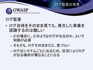 ログ監査の背景
ログ監査
• ログ自体をそのまま見ても、発生した事象を
認識するのは難しい
– どの場合に、どのようなログが出るのか、という
知識が必要
– そもそも、ログそのままだと、見づらい
– ログはシステムごとに出るため、状況によりログ
が出る場所が異なることになる
 