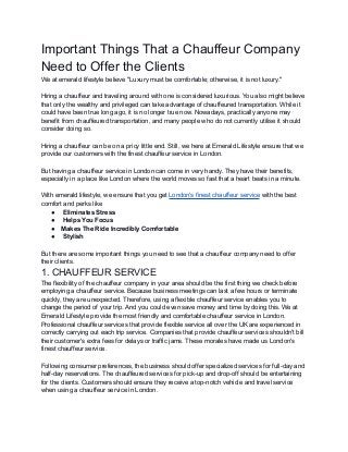 Important Things That a Chauffeur Company
Need to Offer the Clients
We at emerald lifestyle believe "Luxury must be comfortable; otherwise, it is not luxury."
Hiring a chauffeur and traveling around with one is considered luxurious. You also might believe
that only the wealthy and privileged can take advantage of chauffeured transportation. While it
could have been true long ago, it is no longer true now. Nowadays, practically anyone may
benefit from chauffeured transportation, and many people who do not currently utilise it should
consider doing so.
Hiring a chauffeur can be on a pricy little end. Still, we here at Emerald Lifestyle ensure that we
provide our customers with the finest chauffeur service in London.
But having a chauffeur service in London can come in very handy. They have their benefits,
especially in a place like London where the world moves so fast that a heart beats in a minute.
With emerald lifestyle, we ensure that you get London's finest chauffeur service with the best
comfort and perks like
● Eliminates Stress
● Helps You Focus
● Makes The Ride Incredibly Comfortable
● Stylish
But there are some important things you need to see that a chauffeur company need to offer
their clients.
1. CHAUFFEUR SERVICE
The flexibility of the chauffeur company in your area should be the first thing we check before
employing a chauffeur service. Because business meetings can last a few hours or terminate
quickly, they are unexpected. Therefore, using a flexible chauffeur service enables you to
change the period of your trip. And you could even save money and time by doing this. We at
Emerald Lifestyle provide the most friendly and comfortable chauffeur service in London.
Professional chauffeur services that provide flexible service all over the UK are experienced in
correctly carrying out each trip service. Companies that provide chauffeur services shouldn't bill
their customer's extra fees for delays or traffic jams. These morales have made us London's
finest chauffeur service.
Following consumer preferences, the business should offer specialized services for full-day and
half-day reservations. The chauffeured services for pick-up and drop-off should be entertaining
for the clients. Customers should ensure they receive a top-notch vehicle and travel service
when using a chauffeur service in London.
 