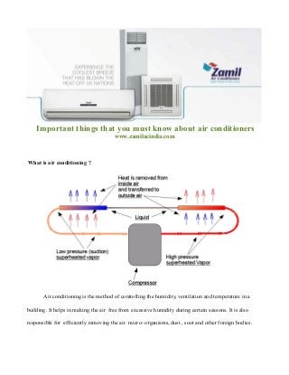 Important things that you must know about air conditioners
www.zamilacindia.com
What is air conditioning ?
Air conditioning is the method of controlling the humidity, ventilation and temperature in a
building. It helps in making the air free from excessive humidity during certain seasons. It is also
responsible for efficiently removing the air micro- organisms, dust , soot and other foreign bodies.
 