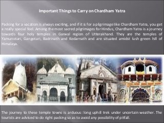 Important Things to Carry on Chardham Yatra

Packing for a vacation is always exciting, and if it is for a pilgrimage like Chardham Yatra, you get
a really special feel. Among the most sacred pilgrimages for Hindus, Chardham Yatra is a journey
towards four holy temples in Garwal region of Utterakhand. They are the temples of
Yamunotari, Gangotari, Badrinath and Kedarnath and are situated amidst lush green hill of
Himalaya.




The journey to these temple towns is arduous: long uphill trek under uncertain weather. The
tourists are advised to do right packing so as to avoid any possibility of pitfall.
 