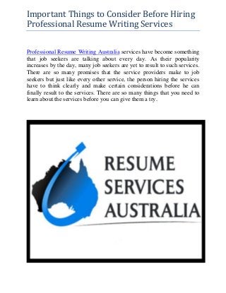 Important Things to Consider Before Hiring
Professional Resume Writing Services
Professional Resume Writing Australia services have become something
that job seekers are talking about every day. As their popularity
increases by the day, many job seekers are yet to result to such services.
There are so many promises that the service providers make to job
seekers but just like every other service, the person hiring the services
have to think clearly and make certain considerations before he can
finally result to the services. There are so many things that you need to
learn about the services before you can give them a try.
 