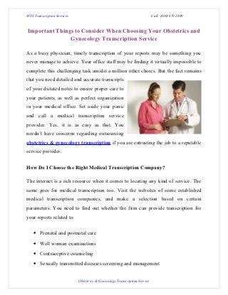 MTS Transcription Services                                                   Call: (800) 670 2809



Important Things to Consider When Choosing Your Obstetrics and
               Gynecology Transcription Service

As a busy physician, timely transcription of your reports may be something you
never manage to achieve. Your office staff may be finding it virtually impossible to
complete this challenging task amidst a million other chores. But the fact remains
that you need detailed and accurate transcripts
of your dictated notes to ensure proper care to
your patients, as well as perfect organization
in your medical office. Set aside your panic
and call a medical transcription service
provider. Yes, it is as easy as that. You
needn’t have concerns regarding outsourcing
obstetrics & gynecology transcription if you are entrusting the job to a reputable
service provider.


How Do I Choose the Right Medical Transcription Company?

The internet is a rich resource when it comes to locating any kind of service. The
same goes for medical transcription too. Visit the websites of some established
medical transcription companies, and make a selection based on certain
parameters. You need to find out whether the firm can provide transcription for
your reports related to:


    • Prenatal and postnatal care
    • Well woman examinations
    • Contraceptive counseling
    • Sexually transmitted diseases screening and management


                             Obstetrics & Gynecology Transcription Service
 