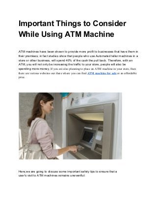 Important Things to Consider 
While Using ATM Machine 
 
 
ATM machines have been shown to provide more profit to businesses that have them in 
their premises; in fact studies show that people who use Automated teller machines in a 
store or other business, will spend 40% of the cash the pull back. Therefore, with an 
ATM, you will not only be increasing the traffic to your store, people will also be 
spending more money. ​If you are also planning to place an ATM machine in your store, then 
there are various websites out there where you can find​ ​ATM machine for sale​ at an affordable 
price. 
 
 
 
 
 
 
Here,we are going to discuss some important safety tips to ensure that a 
user's visit to ATM machines remains uneventful:  
 
 