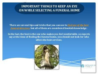 IMPORTANT THINGS TO KEEP AN EYE
ON WHILE SELECTING A FUNERAL HOME
There are several tips and tricks that you can use to find one of the best
funeral directors, but all of them are considered bookish knowledge.
In the last, the best is the one who makes you feel comfortable, so experts
say at the time of finding the funeral home, you should not look for who
offers the best services.
 