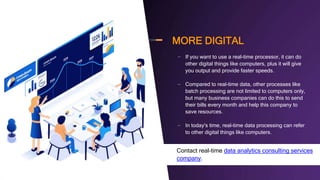 MORE DIGITAL
– If you want to use a real-time processor, it can do
other digital things like computers, plus it will give
you output and provide faster speeds.
– Compared to real-time data, other processes like
batch processing are not limited to computers only,
but many business companies can do this to send
their bills every month and help this company to
save resources.
– In today's time, real-time data processing can refer
to other digital things like computers.
– Contact real-time data analytics consulting services
company.
 