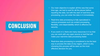 • Our main objective to explain all this was that some
time ago, we had to wait for all the pieces before
inputting the data, but with the start of real-time data
processing, you can enter the data in it immediately.
• Real-time data processing is fully specialized in
various processes such as content processing,
flexibility, and dependability which is effective for
security.
• If you work in it, there are many resources in it so that
you can work with any open source or tool that will
make your real-time data processing faster.
• Real-time data processing is considered to be the best
way to process the data of any region, which is why
choosing this process will be seen as the most
effective decision for you.
 