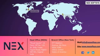 Branch office
Head office
Head Office (INDIA)
NEX SOFTSYS
Branch Office (New York)
"Royal Square“ 1st
Floor, Off No. 110,
Nr. Shilp Tower,
Tagore Road, Rajkot -
360 001, Gujarat -
India
477 Madison
Avenue, 6th floor,
NEW YORK –
10022, United
States of America
www.nexsoftsys.com
info@nexsoftsys.com
Mail:
Site:
 