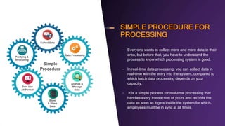 SIMPLE PROCEDURE FOR
PROCESSING
– Everyone wants to collect more and more data in their
area, but before that, you have to understand the
process to know which processing system is good.
– In real-time data processing, you can collect data in
real-time with the entry into the system, compared to
which batch data processing depends on your
capacity.
– It is a simple process for real-time processing that
handles every transaction of yours and records the
data as soon as it gets inside the system for which,
employees must be in sync at all times.
Simple
Procedure
Collect Data
Data Processing
Analyze &
Manage
Data
Store
& Share
Data
Data Use
All Format
Purifying &
Structuring
 