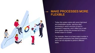 MAKE PROCESSES MORE
FLEXIBLE
– Today this system starts with some high-level
and predictable results, real-time data
processing in which one kind of input is
received in response, and it offers you a real-
time system during this process but it has a
limited output in number.
– For example, there is no fixed output number in
other batch processors than these processors,
and it can be adjusted to perform different
tasks.
 
