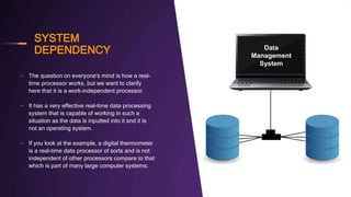 SYSTEM
DEPENDENCY
– The question on everyone's mind is how a real-
time processor works, but we want to clarify
here that it is a work-independent processor.
– It has a very effective real-time data processing
system that is capable of working in such a
situation as the data is inputted into it and it is
not an operating system.
– If you look at the example, a digital thermometer
is a real-time data processor of sorts and is not
independent of other processors compare to that
which is part of many large computer systems.
Data
Management
System
 