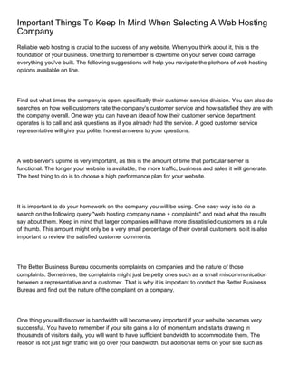 Important Things To Keep In Mind When Selecting A Web Hosting
Company
Reliable web hosting is crucial to the success of any website. When you think about it, this is the
foundation of your business. One thing to remember is downtime on your server could damage
everything you've built. The following suggestions will help you navigate the plethora of web hosting
options available on line.




Find out what times the company is open, specifically their customer service division. You can also do
searches on how well customers rate the company's customer service and how satisfied they are with
the company overall. One way you can have an idea of how their customer service department
operates is to call and ask questions as if you already had the service. A good customer service
representative will give you polite, honest answers to your questions.




A web server's uptime is very important, as this is the amount of time that particular server is
functional. The longer your website is available, the more traffic, business and sales it will generate.
The best thing to do is to choose a high performance plan for your website.




It is important to do your homework on the company you will be using. One easy way is to do a
search on the following query "web hosting company name + complaints" and read what the results
say about them. Keep in mind that larger companies will have more dissatisfied customers as a rule
of thumb. This amount might only be a very small percentage of their overall customers, so it is also
important to review the satisfied customer comments.




The Better Business Bureau documents complaints on companies and the nature of those
complaints. Sometimes, the complaints might just be petty ones such as a small miscommunication
between a representative and a customer. That is why it is important to contact the Better Business
Bureau and find out the nature of the complaint on a company.




One thing you will discover is bandwidth will become very important if your website becomes very
successful. You have to remember if your site gains a lot of momentum and starts drawing in
thousands of visitors daily, you will want to have sufficient bandwidth to accommodate them. The
reason is not just high traffic will go over your bandwidth, but additional items on your site such as
 