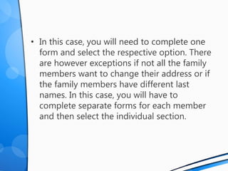 • In this case, you will need to complete one
form and select the respective option. There
are however exceptions if not all the family
members want to change their address or if
the family members have different last
names. In this case, you will have to
complete separate forms for each member
and then select the individual section.
 