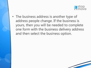 • The business address is another type of
address people change. If the business is
yours, then you will be needed to complete
one form with the business delivery address
and then select the business option.
 