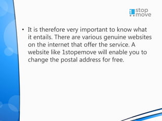 • It is therefore very important to know what
it entails. There are various genuine websites
on the internet that offer the service. A
website like 1stopemove will enable you to
change the postal address for free.
 