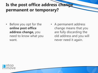 Is the post office address change
permanent or temporary?
• Before you opt for the
online post office
address change, you
need to know what you
want.
• A permanent address
change means that you
are fully discarding the
old address and you will
never need it again.
 